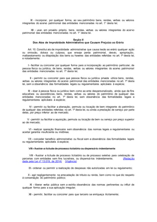 XI - incorporar, por qualquer forma, ao seu patrimônio bens, rendas, verbas ou valores
integrantes do acervo patrimonial das entidades mencionadas no art. 1° desta lei;
XII - usar, em proveito próprio, bens, rendas, verbas ou valores integrantes do acervo
patrimonial das entidades mencionadas no art. 1° desta lei.
Seção II
Dos Atos de Improbidade Administrativa que Causam Prejuízo ao Erário
Art. 10. Constitui ato de improbidade administrativa que causa lesão ao erário qualquer ação
ou omissão, dolosa ou culposa, que enseje perda patrimonial, desvio, apropriação,
malbaratamento ou dilapidação dos bens ou haveres das entidades referidas no art. 1º desta lei,
e notadamente:
I - facilitar ou concorrer por qualquer forma para a incorporação ao patrimônio particular, de
pessoa física ou jurídica, de bens, rendas, verbas ou valores integrantes do acervo patrimonial
das entidades mencionadas no art. 1º desta lei;
II - permitir ou concorrer para que pessoa física ou jurídica privada utilize bens, rendas,
verbas ou valores integrantes do acervo patrimonial das entidades mencionadas no art. 1º desta
lei, sem a observância das formalidades legais ou regulamentares aplicáveis à espécie;
III - doar à pessoa física ou jurídica bem como ao ente despersonalizado, ainda que de fins
educativos ou assistências, bens, rendas, verbas ou valores do patrimônio de qualquer das
entidades mencionadas no art. 1º desta lei, sem observância das formalidades legais e
regulamentares aplicáveis à espécie;
IV - permitir ou facilitar a alienação, permuta ou locação de bem integrante do patrimônio
de qualquer das entidades referidas no art. 1º desta lei, ou ainda a prestação de serviço por parte
delas, por preço inferior ao de mercado;
V - permitir ou facilitar a aquisição, permuta ou locação de bem ou serviço por preço superior
ao de mercado;
VI - realizar operação financeira sem observância das normas legais e regulamentares ou
aceitar garantia insuficiente ou inidônea;
VII - conceder benefício administrativo ou fiscal sem a observância das formalidades legais
ou regulamentares aplicáveis à espécie;
VIII - frustrar a licitude de processo licitatório ou dispensá-lo indevidamente
VIII - frustrar a licitude de processo licitatório ou de processo seletivo para celebração de
parcerias com entidades sem fins lucrativos, ou dispensá-los indevidamente; (Redação
dada pela Lei nº 13.019, de 2014) (Vigência)
IX - ordenar ou permitir a realização de despesas não autorizadas em lei ou regulamento;
X - agir negligentemente na arrecadação de tributo ou renda, bem como no que diz respeito
à conservação do patrimônio público;
XI - liberar verba pública sem a estrita observância das normas pertinentes ou influir de
qualquer forma para a sua aplicação irregular;
XII - permitir, facilitar ou concorrer para que terceiro se enriqueça ilicitamente;
 
