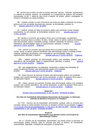 XIII - permitir que se utilize, em obra ou serviço particular, veículos, máquinas, equipamentos
ou material de qualquer natureza, de propriedade ou à disposição de qualquer das entidades
mencionadas no art. 1° desta lei, bem como o trabalho de servidor público, empregados ou
terceiros contratados por essas entidades.
XIV – celebrar contrato ou outro instrumento que tenha por objeto a prestação de serviços
públicos por meio da gestão associada sem observar as formalidades previstas na
lei; (Incluído pela Lei nº 11.107, de 2005)
XV – celebrar contrato de rateio de consórcio público sem suficiente e prévia dotação
orçamentária, ou sem observar as formalidades previstas na lei. (Incluído pela Lei nº
11.107, de 2005)
XVI - facilitar ou concorrer, por qualquer forma, para a incorporação, ao patrimônio
particular de pessoa física ou jurídica, de bens, rendas, verbas ou valores públicos transferidos
pela administração pública a entidades privadas mediante celebração de parcerias, sem a
observância das formalidades legais ou regulamentares aplicáveis à espécie; (Incluído
pela Lei nº 13.019, de 2014) (Vigência)
XVII - permitir ou concorrer para que pessoa física ou jurídica privada utilize bens,
rendas, verbas ou valores públicos transferidos pela administração pública a entidade privada
mediante celebração de parcerias, sem a observância das formalidades legais ou
regulamentares aplicáveis à espécie; (Incluído pela Lei nº 13.019, de 2014) (Vigência)
XVIII - celebrar parcerias da administração pública com entidades privadas sem a
observância das formalidades legais ou regulamentares aplicáveis à espécie; (Incluído
pela Lei nº 13.019, de 2014) (Vigência)
XIX - agir negligentemente na celebração, fiscalização e análise das prestações de
contas de parcerias firmadas pela administração pública com entidades
privadas; (Incluído pela Lei nº 13.019, de 2014) (Vigência)
XX - liberar recursos de parcerias firmadas pela administração pública com entidades
privadas sem a estrita observância das normas pertinentes ou influir de qualquer forma para a
sua aplicação irregular. (Incluído pela Lei nº 13.019, de 2014) (Vigência)
XXI - liberar recursos de parcerias firmadas pela administração pública com entidades
privadas sem a estrita observância das normas pertinentes ou influir de qualquer forma para a
sua aplicação irregular. (Incluído pela Lei nº 13.019, de 2014) (Vigência)
Seção II-A
(Incluído pela Lei Complementar nº 157, de 2016) (Produção de efeito)
Dos Atos de Improbidade Administrativa Decorrentes de Concessão ou Aplicação
Indevida de Benefício Financeiro ou Tributário
Art. 10-A. Constitui ato de improbidade administrativa qualquer ação ou omissão para
conceder, aplicar ou manter benefício financeiro ou tributário contrário ao que dispõem o caput e
o § 1º do art. 8º-A da Lei Complementar nº 116, de 31 de julho de 2003. (Incluído pela Lei
Complementar nº 157, de 2016) (Produção de efeito)
Seção III
Dos Atos de Improbidade Administrativa que Atentam Contra os Princípios da
Administração Pública
Art. 11. Constitui ato de improbidade administrativa que atenta contra os princípios da
administração pública qualquer ação ou omissão que viole os deveres de honestidade,
imparcialidade, legalidade, e lealdade às instituições, e notadamente:
 
