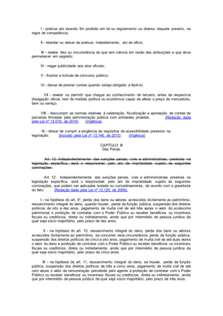 I - praticar ato visando fim proibido em lei ou regulamento ou diverso daquele previsto, na
regra de competência;
II - retardar ou deixar de praticar, indevidamente, ato de ofício;
III - revelar fato ou circunstância de que tem ciência em razão das atribuições e que deva
permanecer em segredo;
IV - negar publicidade aos atos oficiais;
V - frustrar a licitude de concurso público;
VI - deixar de prestar contas quando esteja obrigado a fazê-lo;
VII - revelar ou permitir que chegue ao conhecimento de terceiro, antes da respectiva
divulgação oficial, teor de medida política ou econômica capaz de afetar o preço de mercadoria,
bem ou serviço.
VIII - descumprir as normas relativas à celebração, fiscalização e aprovação de contas de
parcerias firmadas pela administração pública com entidades privadas. (Redação dada
pela Lei nº 13.019, de 2014) (Vigência)
IX - deixar de cumprir a exigência de requisitos de acessibilidade previstos na
legislação. (Incluído pela Lei nº 13.146, de 2015) (Vigência)
CAPÍTULO III
Das Penas
Art. 12. Independentemente das sanções penais, civis e administrativas, previstas na
legislação específica, está o responsável pelo ato de improbidade sujeito às seguintes
cominações:
Art. 12. Independentemente das sanções penais, civis e administrativas previstas na
legislação específica, está o responsável pelo ato de improbidade sujeito às seguintes
cominações, que podem ser aplicadas isolada ou cumulativamente, de acordo com a gravidade
do fato: (Redação dada pela Lei nº 12.120, de 2009).
I - na hipótese do art. 9°, perda dos bens ou valores acrescidos ilicitamente ao patrimônio,
ressarcimento integral do dano, quando houver, perda da função pública, suspensão dos direitos
políticos de oito a dez anos, pagamento de multa civil de até três vezes o valor do acréscimo
patrimonial e proibição de contratar com o Poder Público ou receber benefícios ou incentivos
fiscais ou creditícios, direta ou indiretamente, ainda que por intermédio de pessoa jurídica da
qual seja sócio majoritário, pelo prazo de dez anos;
II - na hipótese do art. 10, ressarcimento integral do dano, perda dos bens ou valores
acrescidos ilicitamente ao patrimônio, se concorrer esta circunstância, perda da função pública,
suspensão dos direitos políticos de cinco a oito anos, pagamento de multa civil de até duas vezes
o valor do dano e proibição de contratar com o Poder Público ou receber benefícios ou incentivos
fiscais ou creditícios, direta ou indiretamente, ainda que por intermédio de pessoa jurídica da
qual seja sócio majoritário, pelo prazo de cinco anos;
III - na hipótese do art. 11, ressarcimento integral do dano, se houver, perda da função
pública, suspensão dos direitos políticos de três a cinco anos, pagamento de multa civil de até
cem vezes o valor da remuneração percebida pelo agente e proibição de contratar com o Poder
Público ou receber benefícios ou incentivos fiscais ou creditícios, direta ou indiretamente, ainda
que por intermédio de pessoa jurídica da qual seja sócio majoritário, pelo prazo de três anos.
 