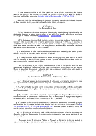 IV - na hipótese prevista no art. 10-A, perda da função pública, suspensão dos direitos
políticos de 5 (cinco) a 8 (oito) anos e multa civil de até 3 (três) vezes o valor do benefício
financeiro ou tributário concedido. (Incluído pela Lei Complementar nº 157, de 2016)
Parágrafo único. Na fixação das penas previstas nesta lei o juiz levará em conta a extensão
do dano causado, assim como o proveito patrimonial obtido pelo agente.
CAPÍTULO IV
Da Declaração de Bens
Art. 13. A posse e o exercício de agente público ficam condicionados à apresentação de
declaração dos bens e valores que compõem o seu patrimônio privado, a fim de ser arquivada
no serviço de pessoal competente.(Regulamento) (Regulamento)
§ 1° A declaração compreenderá imóveis, móveis, semoventes, dinheiro, títulos, ações, e
qualquer outra espécie de bens e valores patrimoniais, localizado no País ou no exterior, e,
quando for o caso, abrangerá os bens e valores patrimoniais do cônjuge ou companheiro, dos
filhos e de outras pessoas que vivam sob a dependência econômica do declarante, excluídos
apenas os objetos e utensílios de uso doméstico.
§ 2º A declaração de bens será anualmente atualizada e na data em que o agente público
deixar o exercício do mandato, cargo, emprego ou função.
§ 3º Será punido com a pena de demissão, a bem do serviço público, sem prejuízo de outras
sanções cabíveis, o agente público que se recusar a prestar declaração dos bens, dentro do
prazo determinado, ou que a prestar falsa.
§ 4º O declarante, a seu critério, poderá entregar cópia da declaração anual de bens
apresentada à Delegacia da Receita Federal na conformidade da legislação do Imposto sobre a
Renda e proventos de qualquer natureza, com as necessárias atualizações, para suprir a
exigência contida no caput e no § 2° deste artigo .
CAPÍTULO V
Do Procedimento Administrativo e do Processo Judicial
Art. 14. Qualquer pessoa poderá representar à autoridade administrativa competente para
que seja instaurada investigação destinada a apurar a prática de ato de improbidade.
§ 1º A representação, que será escrita ou reduzida a termo e assinada, conterá a qualificação
do representante, as informações sobre o fato e sua autoria e a indicação das provas de que
tenha conhecimento.
§ 2º A autoridade administrativa rejeitará a representação, em despacho fundamentado, se
esta não contiver as formalidades estabelecidas no § 1º deste artigo. A rejeição não impede a
representação ao Ministério Público, nos termos do art. 22 desta lei.
§ 3º Atendidos os requisitos da representação, a autoridade determinará a imediata apuração
dos fatos que, em se tratando de servidores federais, será processada na forma prevista nos arts.
148 a 182 da Lei nº 8.112, de 11 de dezembro de 1990 e, em se tratando de servidor militar, de
acordo com os respectivos regulamentos disciplinares.
Art. 15. A comissão processante dará conhecimento ao Ministério Público e ao Tribunal ou
Conselho de Contas da existência de procedimento administrativo para apurar a prática de ato
de improbidade.
Parágrafo único. O Ministério Público ou Tribunal ou Conselho de Contas poderá, a
requerimento, designar representante para acompanhar o procedimento administrativo.
 