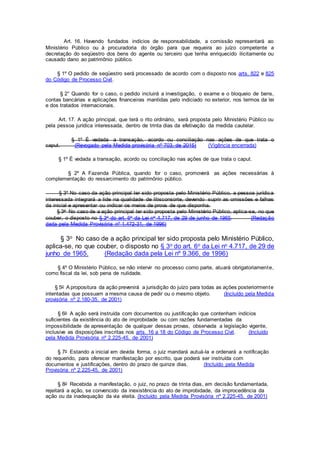 Art. 16. Havendo fundados indícios de responsabilidade, a comissão representará ao
Ministério Público ou à procuradoria do órgão para que requeira ao juízo competente a
decretação do seqüestro dos bens do agente ou terceiro que tenha enriquecido ilicitamente ou
causado dano ao patrimônio público.
§ 1º O pedido de seqüestro será processado de acordo com o disposto nos arts. 822 e 825
do Código de Processo Civil.
§ 2° Quando for o caso, o pedido incluirá a investigação, o exame e o bloqueio de bens,
contas bancárias e aplicações financeiras mantidas pelo indiciado no exterior, nos termos da lei
e dos tratados internacionais.
Art. 17. A ação principal, que terá o rito ordinário, será proposta pelo Ministério Público ou
pela pessoa jurídica interessada, dentro de trinta dias da efetivação da medida cautelar.
§ 1º É vedada a transação, acordo ou conciliação nas ações de que trata o
caput. (Revogado pela Medida provisória nº 703, de 2015) (Vigência encerrada)
§ 1º É vedada a transação, acordo ou conciliação nas ações de que trata o caput.
§ 2º A Fazenda Pública, quando for o caso, promoverá as ações necessárias à
complementação do ressarcimento do patrimônio público.
§ 3º No caso da ação principal ter sido proposta pelo Ministério Público, a pessoa jurídica
interessada integrará a lide na qualidade de litisconsorte, devendo suprir as omissões e falhas
da inicial e apresentar ou indicar os meios de prova de que disponha.
§ 3o No caso de a ação principal ter sido proposta pelo Ministério Público, aplica-se, no que
couber, o disposto no § 3o do art. 6o da Lei no 4.717, de 29 de junho de 1965. (Redação
dada pela Medida Provisória nº 1.472-31, de 1996)
§ 3o No caso de a ação principal ter sido proposta pelo Ministério Público,
aplica-se, no que couber, o disposto no § 3o do art. 6o da Lei no 4.717, de 29 de
junho de 1965. (Redação dada pela Lei nº 9.366, de 1996)
§ 4º O Ministério Público, se não intervir no processo como parte, atuará obrigatoriamente,
como fiscal da lei, sob pena de nulidade.
§ 5o A propositura da ação prevenirá a jurisdição do juízo para todas as ações posteriormente
intentadas que possuam a mesma causa de pedir ou o mesmo objeto. (Incluído pela Medida
provisória nº 2.180-35, de 2001)
§ 6o A ação será instruída com documentos ou justificação que contenham indícios
suficientes da existência do ato de improbidade ou com razões fundamentadas da
impossibilidade de apresentação de qualquer dessas provas, observada a legislação vigente,
inclusive as disposições inscritas nos arts. 16 a 18 do Código de Processo Civil. (Incluído
pela Medida Provisória nº 2.225-45, de 2001)
§ 7o Estando a inicial em devida forma, o juiz mandará autuá-la e ordenará a notificação
do requerido, para oferecer manifestação por escrito, que poderá ser instruída com
documentos e justificações, dentro do prazo de quinze dias. (Incluído pela Medida
Provisória nº 2.225-45, de 2001)
§ 8o Recebida a manifestação, o juiz, no prazo de trinta dias, em decisão fundamentada,
rejeitará a ação, se convencido da inexistência do ato de improbidade, da improcedência da
ação ou da inadequação da via eleita. (Incluído pela Medida Provisória nº 2.225-45, de 2001)
 