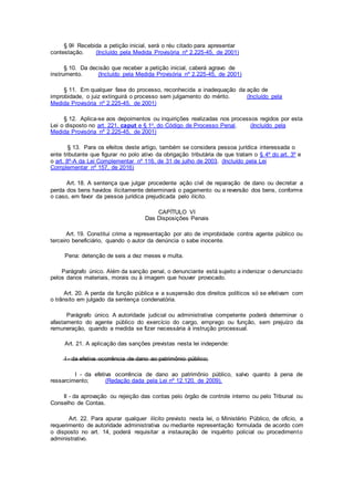 § 9o Recebida a petição inicial, será o réu citado para apresentar
contestação. (Incluído pela Medida Provisória nº 2.225-45, de 2001)
§ 10. Da decisão que receber a petição inicial, caberá agravo de
instrumento. (Incluído pela Medida Provisória nº 2.225-45, de 2001)
§ 11. Em qualquer fase do processo, reconhecida a inadequação da ação de
improbidade, o juiz extinguirá o processo sem julgamento do mérito. (Incluído pela
Medida Provisória nº 2.225-45, de 2001)
§ 12. Aplica-se aos depoimentos ou inquirições realizadas nos processos regidos por esta
Lei o disposto no art. 221, caput e § 1o, do Código de Processo Penal. (Incluído pela
Medida Provisória nº 2.225-45, de 2001)
§ 13. Para os efeitos deste artigo, também se considera pessoa jurídica interessada o
ente tributante que figurar no polo ativo da obrigação tributária de que tratam o § 4º do art. 3º e
o art. 8º-A da Lei Complementar nº 116, de 31 de julho de 2003. (Incluído pela Lei
Complementar nº 157, de 2016)
Art. 18. A sentença que julgar procedente ação civil de reparação de dano ou decretar a
perda dos bens havidos ilicitamente determinará o pagamento ou a reversão dos bens, conforme
o caso, em favor da pessoa jurídica prejudicada pelo ilícito.
CAPÍTULO VI
Das Disposições Penais
Art. 19. Constitui crime a representação por ato de improbidade contra agente público ou
terceiro beneficiário, quando o autor da denúncia o sabe inocente.
Pena: detenção de seis a dez meses e multa.
Parágrafo único. Além da sanção penal, o denunciante está sujeito a indenizar o denunciado
pelos danos materiais, morais ou à imagem que houver provocado.
Art. 20. A perda da função pública e a suspensão dos direitos políticos só se efetivam com
o trânsito em julgado da sentença condenatória.
Parágrafo único. A autoridade judicial ou administrativa competente poderá determinar o
afastamento do agente público do exercício do cargo, emprego ou função, sem prejuízo da
remuneração, quando a medida se fizer necessária à instrução processual.
Art. 21. A aplicação das sanções previstas nesta lei independe:
I - da efetiva ocorrência de dano ao patrimônio público;
I - da efetiva ocorrência de dano ao patrimônio público, salvo quanto à pena de
ressarcimento; (Redação dada pela Lei nº 12.120, de 2009).
II - da aprovação ou rejeição das contas pelo órgão de controle interno ou pelo Tribunal ou
Conselho de Contas.
Art. 22. Para apurar qualquer ilícito previsto nesta lei, o Ministério Público, de ofício, a
requerimento de autoridade administrativa ou mediante representação formulada de acordo com
o disposto no art. 14, poderá requisitar a instauração de inquérito policial ou procedimento
administrativo.
 