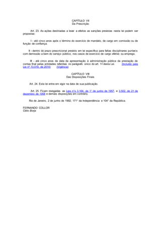 CAPÍTULO VII
Da Prescrição
Art. 23. As ações destinadas a levar a efeitos as sanções previstas nesta lei podem ser
propostas:
I - até cinco anos após o término do exercício de mandato, de cargo em comissão ou de
função de confiança;
II - dentro do prazo prescricional previsto em lei específica para faltas disciplinares puníveis
com demissão a bem do serviço público, nos casos de exercício de cargo efetivo ou emprego.
III - até cinco anos da data da apresentação à administração pública da prestação de
contas final pelas entidades referidas no parágrafo único do art. 1o desta Lei. (Incluído pela
Lei nº 13.019, de 2014) (Vigência)
CAPÍTULO VIII
Das Disposições Finais
Art. 24. Esta lei entra em vigor na data de sua publicação.
Art. 25. Ficam revogadas as Leis n°s 3.164, de 1° de junho de 1957, e 3.502, de 21 de
dezembro de 1958 e demais disposições em contrário.
Rio de Janeiro, 2 de junho de 1992; 171° da Independência e 104° da República.
FERNANDO COLLOR
Célio Borja
 