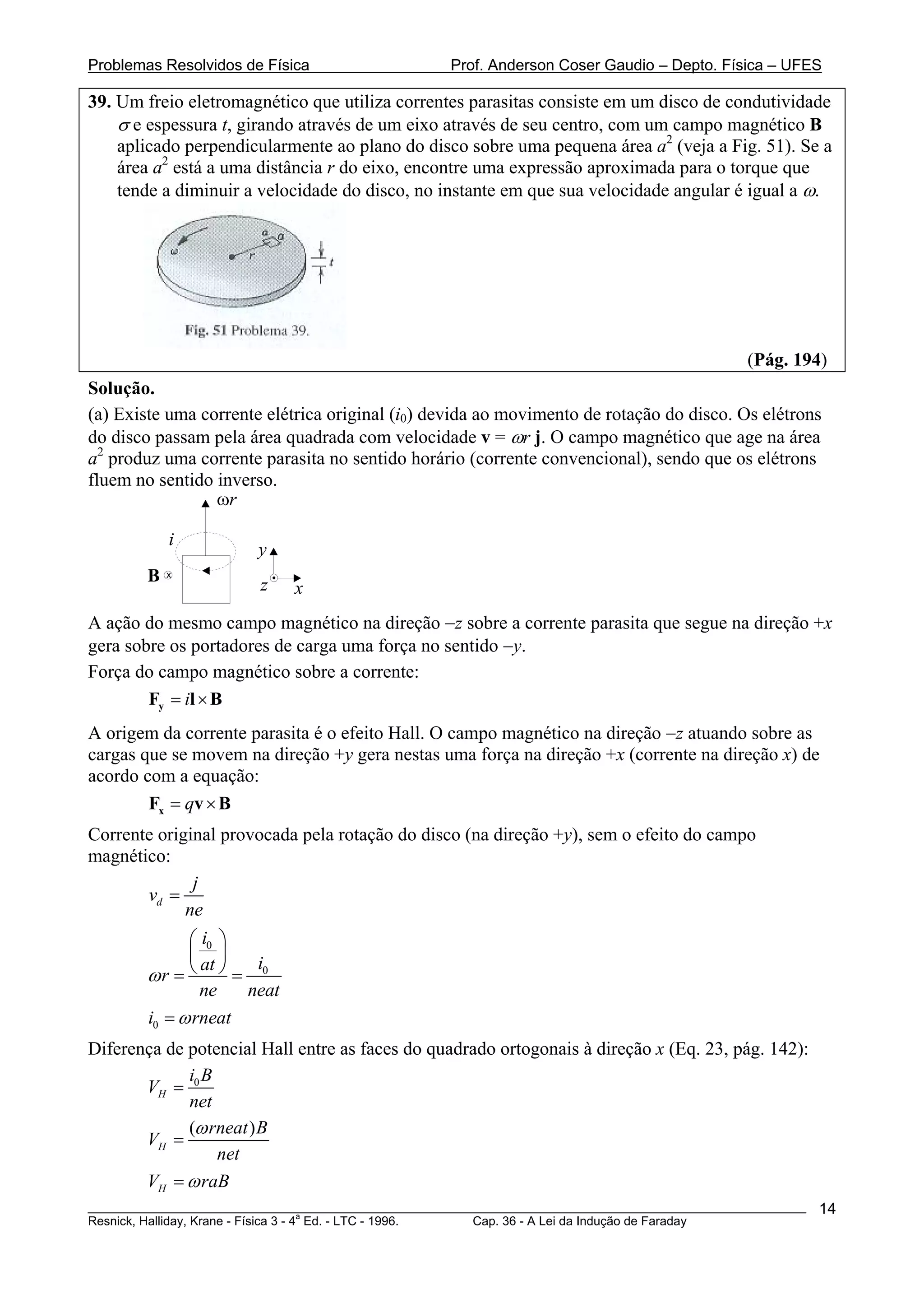 Problemas Resolvidos de Física                      Prof. Anderson Coser Gaudio – Depto. Física – UFES

39. Um freio eletromagnético que utiliza correntes parasitas consiste em um disco de condutividade
    σ e espessura t, girando através de um eixo através de seu centro, com um campo magnético B
    aplicado perpendicularmente ao plano do disco sobre uma pequena área a2 (veja a Fig. 51). Se a
    área a2 está a uma distância r do eixo, encontre uma expressão aproximada para o torque que
    tende a diminuir a velocidade do disco, no instante em que sua velocidade angular é igual a ω.




                                                                                               (Pág. 194)
Solução.
(a) Existe uma corrente elétrica original (i0) devida ao movimento de rotação do disco. Os elétrons
do disco passam pela área quadrada com velocidade v = ωr j. O campo magnético que age na área
a2 produz uma corrente parasita no sentido horário (corrente convencional), sendo que os elétrons
fluem no sentido inverso.
                 ωr

            i
                        y
        B   x
                        z    x
A ação do mesmo campo magnético na direção −z sobre a corrente parasita que segue na direção +x
gera sobre os portadores de carga uma força no sentido −y.
Força do campo magnético sobre a corrente:
        Fy = il × B
A origem da corrente parasita é o efeito Hall. O campo magnético na direção −z atuando sobre as
cargas que se movem na direção +y gera nestas uma força na direção +x (corrente na direção x) de
acordo com a equação:
        Fx = qv × B
Corrente original provocada pela rotação do disco (na direção +y), sem o efeito do campo
magnético:
              j
       vd =
             ne
              ⎛ i0 ⎞
              ⎜ ⎟
        ωr = ⎝ ⎠ = 0
                at    i
                ne   neat
        i0 = ω rneat
Diferença de potencial Hall entre as faces do quadrado ortogonais à direção x (Eq. 23, pág. 142):
             iB
       VH = 0
             net
             (ω rneat ) B
       VH =
                 net
       VH = ω raB
________________________________________________________________________________________________________   14
                                       a
Resnick, Halliday, Krane - Física 3 - 4 Ed. - LTC - 1996. Cap. 36 - A Lei da Indução de Faraday
 