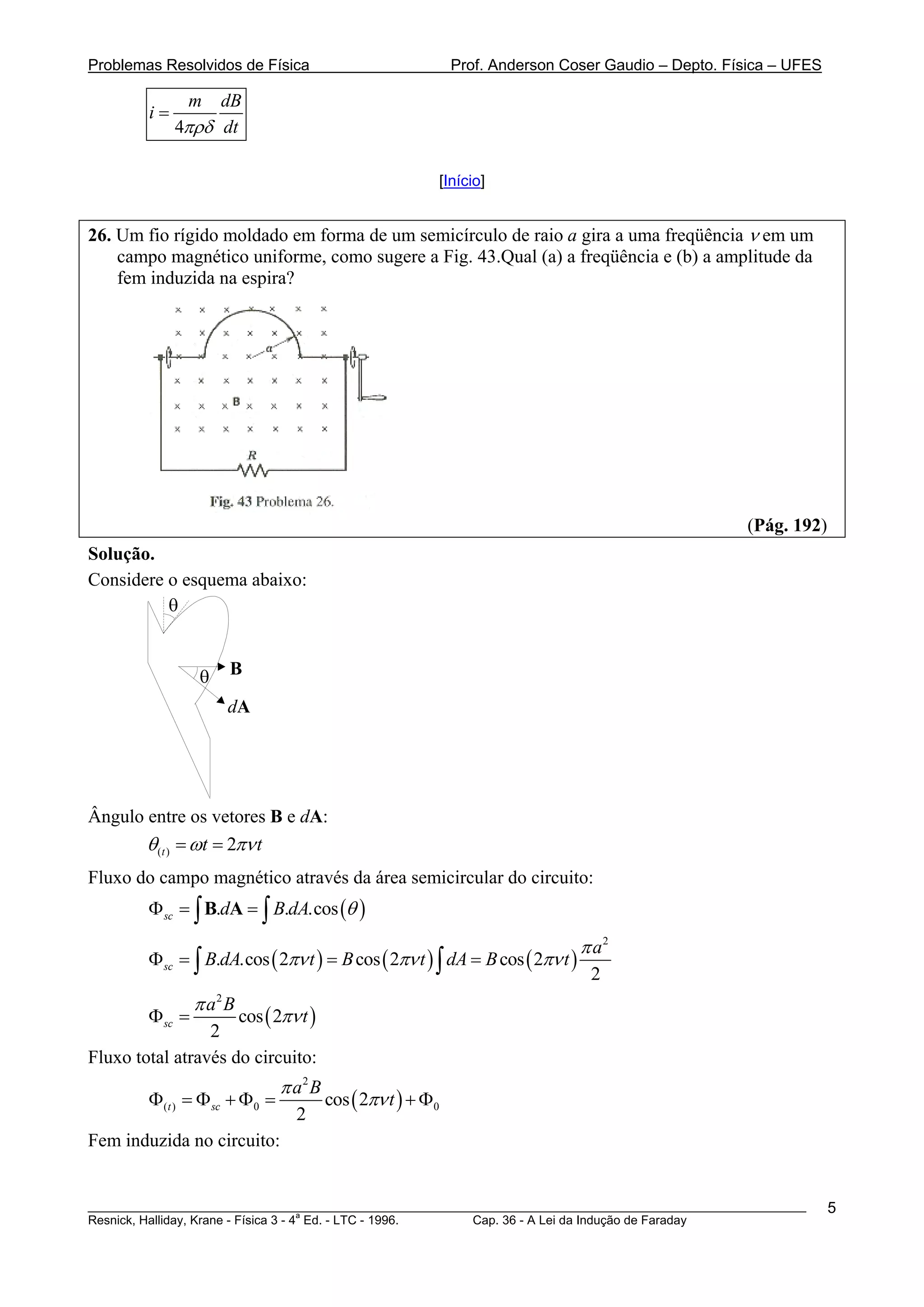 Problemas Resolvidos de Física                               Prof. Anderson Coser Gaudio – Depto. Física – UFES

               m   dB
         i=
              4πρδ dt

                                                         [Início]


26. Um fio rígido moldado em forma de um semicírculo de raio a gira a uma freqüência ν em um
    campo magnético uniforme, como sugere a Fig. 43.Qual (a) a freqüência e (b) a amplitude da
    fem induzida na espira?




                                                                                                    (Pág. 192)
Solução.
Considere o esquema abaixo:
          θ


                 θ    B

                     dA




Ângulo entre os vetores B e dA:
        θ (t ) = ωt = 2πν t
Fluxo do campo magnético através da área semicircular do circuito:
        Φ sc = ∫ B.dA = ∫ B.dA.cos (θ )

                                                                               π a2
        Φ sc = ∫ B.dA.cos ( 2πν t ) = B cos ( 2πν t ) ∫ dA = B cos ( 2πν t )
                                                                                2
                 π a2 B
        Φ sc =       cos ( 2πν t )
                 2
Fluxo total através do circuito:
                               π a2 B
         Φ(t ) = Φ sc + Φ0 =            cos ( 2πν t ) + Φ0
                                 2
Fem induzida no circuito:


________________________________________________________________________________________________________          5
                                       a
Resnick, Halliday, Krane - Física 3 - 4 Ed. - LTC - 1996. Cap. 36 - A Lei da Indução de Faraday
 