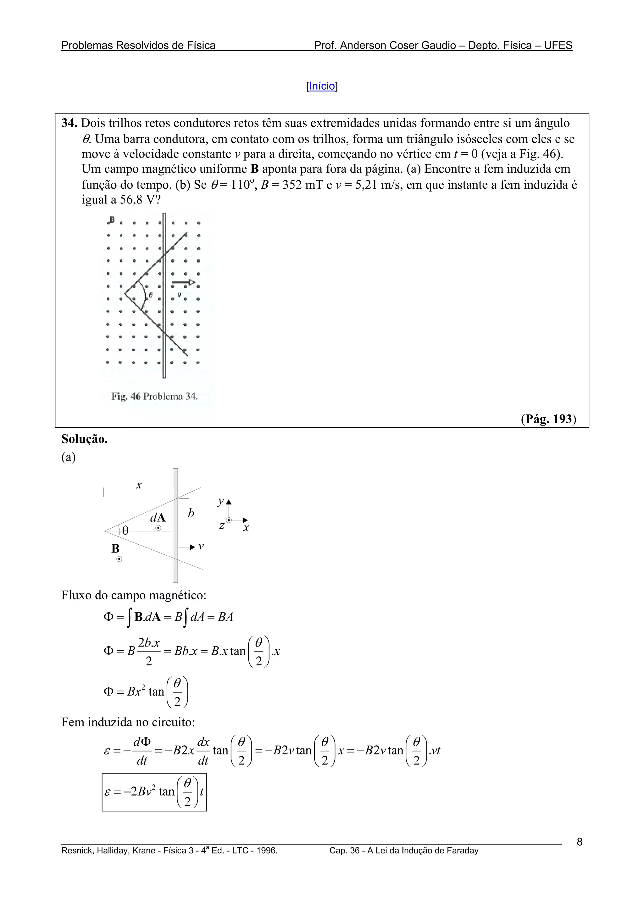 Problemas Resolvidos de Física                       Prof. Anderson Coser Gaudio – Depto. Física – UFES


                                                   [Início]


34. Dois trilhos retos condutores retos têm suas extremidades unidas formando entre si um ângulo
    θ. Uma barra condutora, em contato com os trilhos, forma um triângulo isósceles com eles e se
    move à velocidade constante v para a direita, começando no vértice em t = 0 (veja a Fig. 46).
    Um campo magnético uniforme B aponta para fora da página. (a) Encontre a fem induzida em
    função do tempo. (b) Se θ = 110o, B = 352 mT e v = 5,21 m/s, em que instante a fem induzida é
    igual a 56,8 V?




                                                                                               (Pág. 193)
Solução.
(a)

                   x
                                     y
                       dA    b
               θ                     z   x
           B                     v


Fluxo do campo magnético:
        Φ = ∫ B.dA = B ∫ dA = BA
                   2b.x                  ⎛θ ⎞
        Φ=B             = Bb.x = B.x tan ⎜ ⎟ .x
                    2                    ⎝2⎠
                    ⎛θ ⎞
       Φ = Bx 2 tan ⎜ ⎟
                    ⎝2⎠
Fem induzida no circuito:
                   dΦ         dx   ⎛θ ⎞            ⎛θ ⎞              ⎛θ ⎞
        ε =−          = − B2 x tan ⎜ ⎟ = − B2v tan ⎜ ⎟ x = − B2v tan ⎜ ⎟ .vt
                   dt         dt   ⎝2⎠             ⎝2⎠               ⎝ 2⎠
                        ⎛θ ⎞
        ε = −2 Bv 2 tan ⎜ ⎟ t
                         2  ⎝ ⎠

________________________________________________________________________________________________________    8
                                       a
Resnick, Halliday, Krane - Física 3 - 4 Ed. - LTC - 1996. Cap. 36 - A Lei da Indução de Faraday
 