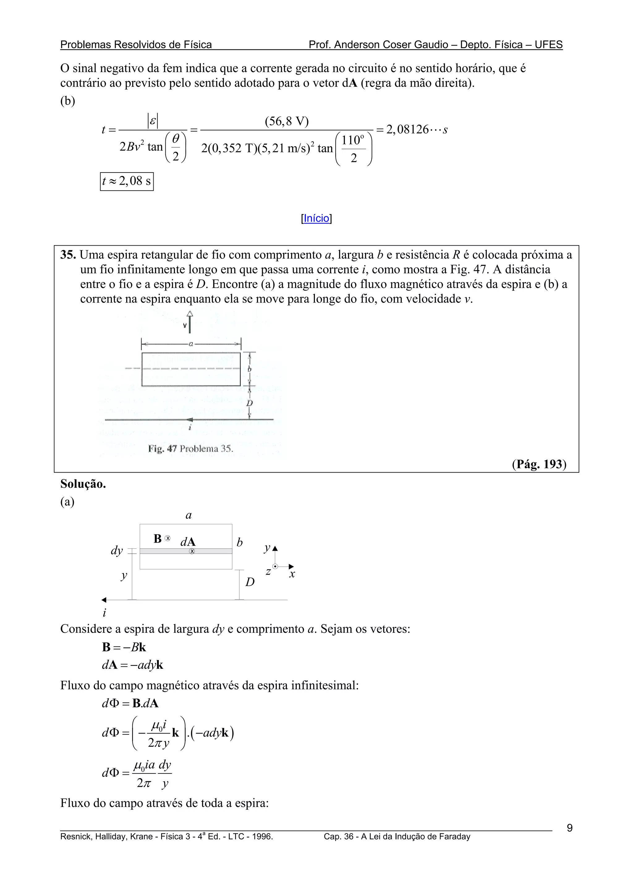 Problemas Resolvidos de Física                            Prof. Anderson Coser Gaudio – Depto. Física – UFES

O sinal negativo da fem indica que a corrente gerada no circuito é no sentido horário, que é
contrário ao previsto pelo sentido adotado para o vetor dA (regra da mão direita).
(b)
                     ε                          (56,8 V)
        t=                    =                                        = 2, 08126   s
                 2    ⎛θ ⎞                                  ⎛ 110o ⎞
             2 Bv tan ⎜ ⎟                                  2
                                  2(0,352 T)(5, 21 m/s) tan ⎜      ⎟
                      ⎝2⎠                                   ⎝ 2 ⎠
        t ≈ 2,08 s

                                                        [Início]


35. Uma espira retangular de fio com comprimento a, largura b e resistência R é colocada próxima a
    um fio infinitamente longo em que passa uma corrente i, como mostra a Fig. 47. A distância
    entre o fio e a espira é D. Encontre (a) a magnitude do fluxo magnético através da espira e (b) a
    corrente na espira enquanto ela se move para longe do fio, com velocidade v.




                                                                                                 (Pág. 193)
Solução.
(a)
                             a
                     B   x
                             dA         b
           dy                 x                 y

             y                                  z   x
                                            D

       i
Considere a espira de largura dy e comprimento a. Sejam os vetores:
       B = − Bk
       dA = −adyk
Fluxo do campo magnético através da espira infinitesimal:
       d Φ = B.dA
              ⎛ μi ⎞
        d Φ = ⎜ − 0 k ⎟ . ( −adyk )
              ⎝ 2π y ⎠
              μ ia dy
        dΦ = 0
               2π y
Fluxo do campo através de toda a espira:
________________________________________________________________________________________________________       9
                                       a
Resnick, Halliday, Krane - Física 3 - 4 Ed. - LTC - 1996. Cap. 36 - A Lei da Indução de Faraday
 