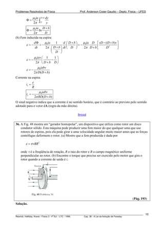 Problemas Resolvidos de Física                      Prof. Anderson Coser Gaudio – Depto. Física – UFES

               μ0ia D +b dy
               2π ∫D y
        Φ=

               μ0ia D + b
        Φ=         ln
               2π     D
(b) Fem induzida na espira:
                   dΦ   μ ia   1      d ⎛ D+b⎞   μ0ia D ⎡ vD − ( D + b)v ⎤
        ε =−          =− 0               ⎜   ⎟=−          ⎢              ⎥
                   dt    2π ⎛ D + b ⎞ dt ⎝ D ⎠   2π D + b ⎣    D2        ⎦
                             ⎜      ⎟
                             ⎝ D ⎠
             μ0iav ⎛ 1     1⎞
        ε =−       ⎜      − ⎟
              2π ⎝ D + b D ⎠
                μ0iabv
        ε =−
             2π D( D + b)
Corrente na espira:
               ε
        iv =
               R
                      μ0iabv
        iv = −
                   2π RD( D + b)
O sinal negativo indica que a corrente é no sentido horário, que é contrário ao previsto pelo sentido
adotado para o vetor dA (regra da mão direita).

                                                  [Início]


36. A Fig. 48 mostra um “gerador homopolar”, um dispositivo que utiliza como rotor um disco
    condutor sólido. Esta máquina pode produzir uma fem maior do que qualquer uma que use
    rotores de espiras, pois ela pode girar a uma velocidade angular muito maior antes que as forças
    centrífugas deformem o rotor. (a) Mostre que a fem produzida é dada por

        ε = π vBR2

    onde ν é a freqüência de rotação, R o raio do rotor e B o campo magnético uniforme
    perpendicular ao rotor. (b) Encontre o torque que precisa ser exercido pelo motor que gira o
    rotor quando a corrente de saída é i.




                                                                                               (Pág. 193)
Solução.


________________________________________________________________________________________________________   10
                                       a
Resnick, Halliday, Krane - Física 3 - 4 Ed. - LTC - 1996. Cap. 36 - A Lei da Indução de Faraday
 