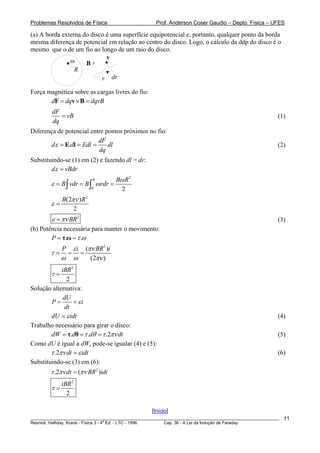Problemas Resolvidos de Física                      Prof. Anderson Coser Gaudio – Depto. Física – UFES

(a) A borda externa do disco é uma superfície equipotencial e, portanto, qualquer ponto da borda
mesma diferença de potencial em relação ao centro do disco. Logo, o cálculo da ddp do disco é o
mesmo que o de um fio ao longo de um raio do disco.
                             v
               ω     Bx
                 R
                           r dr

Força magnética sobre as cargas livres do fio:
       dF = dqv × B = dqvB
         dF
            = vB                                                                                       (1)
         dq
Diferença de potencial entre pontos próximos no fio:
                          dF
       d ε = E.dl = Edl =     dl                                                                       (2)
                          dq
Substituindo-se (1) em (2) e fazendo dl = dr:
        dε = vBdr
                            R         Bω R 2
        ε = B ∫ vdr = B ∫ ω rdr =
                           0            2
             B(2πν ) R 2
        ε=
                 2
        ε = πν BR2                                                                                     (3)
(b) Potência necessária para manter o movimento:
        P = τ.ω = τ .ω
             P       ε i (πν BR2 )i
        τ=       =      =
             ω       ω     (2πν )
             iBR 2
        τ=
                2
Solução alternativa:
              dU
        P=        = εi
               dt
        dU = ε idt                                                                                     (4)
Trabalho necessário para girar o disco:
        dW = τ.dθ = τ .dθ = τ .2πν dt                                                                  (5)
Como dU é igual a dW, pode-se igualar (4) e (5):
        τ .2πν dt = ε idt                                                                              (6)
Substituindo-se (3) em (6):
        τ .2πν dt = (πν BR 2 )idt
             iBR 2
        τ=
               2

                                                  [Início]
________________________________________________________________________________________________________   11
                                       a
Resnick, Halliday, Krane - Física 3 - 4 Ed. - LTC - 1996. Cap. 36 - A Lei da Indução de Faraday
 