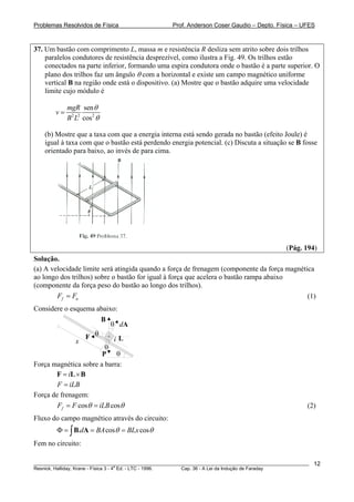 Problemas Resolvidos de Física                      Prof. Anderson Coser Gaudio – Depto. Física – UFES



37. Um bastão com comprimento L, massa m e resistência R desliza sem atrito sobre dois trilhos
    paralelos condutores de resistência desprezível, como ilustra a Fig. 49. Os trilhos estão
    conectados na parte inferior, formando uma espira condutora onde o bastão é a parte superior. O
    plano dos trilhos faz um ângulo θ com a horizontal e existe um campo magnético uniforme
    vertical B na região onde está o dispositivo. (a) Mostre que o bastão adquire uma velocidade
    limite cujo módulo é

             mgR sen θ
        v=
             B 2 L2 cos 2 θ

    (b) Mostre que a taxa com que a energia interna está sendo gerada no bastão (efeito Joule) é
    igual à taxa com que o bastão está perdendo energia potencial. (c) Discuta a situação se B fosse
    orientado para baixo, ao invés de para cima.




                                                                                               (Pág. 194)
Solução.
(a) A velocidade limite será atingida quando a força de frenagem (componente da força magnética
ao longo dos trilhos) sobre o bastão for igual à força que acelera o bastão rampa abaixo
(componente da força peso do bastão ao longo dos trilhos).
        Ff = Fa                                                                              (1)
Considere o esquema abaixo:
                              B
                                  θ dA
                     F θ          iL
                x
                        θ
                       P θ
Força magnética sobre a barra:
       F = iL × B
        F = iLB
Força de frenagem:
        Ff = F cosθ = iLB cosθ                                                                         (2)
Fluxo do campo magnético através do circuito:
        Φ = ∫ B.dA = BA cosθ = BLx cosθ
Fem no circuito:

________________________________________________________________________________________________________   12
                                       a
Resnick, Halliday, Krane - Física 3 - 4 Ed. - LTC - 1996. Cap. 36 - A Lei da Indução de Faraday
 