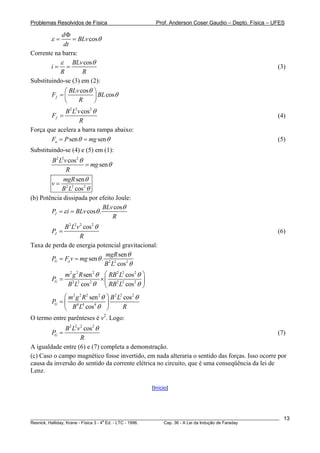 Problemas Resolvidos de Física                         Prof. Anderson Coser Gaudio – Depto. Física – UFES

            dΦ
         ε=     = BLv cosθ
            dt
Corrente na barra:
           ε BLv cosθ
        i= =                                                                                           (3)
           R        R
Substituindo-se (3) em (2):
              ⎛ BLv cosθ    ⎞
         Ff = ⎜             ⎟ BL cosθ
              ⎝    R        ⎠
             B 2 L2v cos2 θ
         Ff =                                                                                          (4)
                    R
Força que acelera a barra rampa abaixo:
        Fa = P sen θ = mg sen θ                                                                        (5)
Substituindo-se (4) e (5) em (1):
        B2 L2v cos2 θ
                      = mg sen θ
              R
             mgR sen θ
        v= 2 2
            B L cos 2 θ
(b) Potência dissipada por efeito Joule:
                              BLv cosθ
        PJ = ε i = BLv cosθ .
                                 R
            B 2 L2v 2 cos2 θ
       PJ =                                                                                            (6)
                    R
Taxa de perda de energia potencial gravitacional:
                             mgR sen θ
       PG = Fa v = mg sen θ . 2 2
                             B L cos2 θ
                m2 g 2 R sen 2 θ ⎛ RB2 L2 cos2 θ ⎞
         PG =                   ×⎜               ⎟
                 B 2 L2 cos2 θ ⎝ RB 2 L2 cos2 θ ⎠
            ⎛ m2 g 2 R 2 sen 2 θ ⎞ B 2 L2 cos2 θ
       PG = ⎜ 4 4                ⎟
            ⎝ B L cos θ ⎠
                           4
                                          R
O termo entre parênteses é v2. Logo:
             B 2 L2v 2 cos 2 θ
         PG =                                                                                   (7)
                     R
A igualdade entre (6) e (7) completa a demonstração.
(c) Caso o campo magnético fosse invertido, em nada alteraria o sentido das forças. Isso ocorre por
causa da inversão do sentido da corrente elétrica no circuito, que é uma conseqüência da lei de
Lenz.

                                                     [Início]




________________________________________________________________________________________________________   13
                                       a
Resnick, Halliday, Krane - Física 3 - 4 Ed. - LTC - 1996. Cap. 36 - A Lei da Indução de Faraday
 