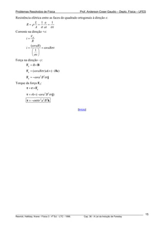Problemas Resolvidos de Física                      Prof. Anderson Coser Gaudio – Depto. Física – UFES

Resistência elétrica entre as faces do quadrado ortogonais à direção x:
               L 1 a        1
        R=ρ =            =
               A σ at σ t
Corrente na direção +x:
           V
        i= H
            R
           (ω raB)
        i=          = ω raBσ t
            ⎛ 1 ⎞
            ⎜ ⎟
            ⎝σt ⎠
Força na direção −y:
       Fy = il × B
        Fy = (ω raBσ t ) ai × (− Bk )
        Fy = −ω ra 2 B 2σ tj
Torque da força Fy:
       τ = r × Fy
        τ = ri × (−ω ra 2 B 2σ tj)
        τ = −ωσ tr 2 a 2 B 2k

                                                  [Início]




________________________________________________________________________________________________________   15
                                       a
Resnick, Halliday, Krane - Física 3 - 4 Ed. - LTC - 1996. Cap. 36 - A Lei da Indução de Faraday
 