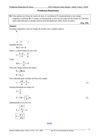Problemas Resolvidos de Física                      Prof. Anderson Coser Gaudio – Depto. Física – UFES

                                      Problemas Resolvidos

06. Uma antena em forma de espira de área A e resistência R é perpendicular a um campo
    magnético uniforme B. O campo cai linearmente a zero em um intervalo de tempo Δt. Encontre
    uma expressão para a energia interna total dissipada por efeito Joule na espira.
                                                                                     (Pág. 190)
Solução.
O campo magnético varia no tempo de acordo com o gráfico abaixo:
       B




       0 Δt           t
Equação da reta:
       B(t ) = at + B
Onde a, a declividade da reta vale:
             0− B     B
       a=         =−
             t −0    Δt
Logo:
                  B
        B(t ) = − t + B
                 Δt
Fluxo do campo através da espira:
        Φ = ∫ B.dA
        Φ = B(t ) A
Fem induzida pela variação do fluxo do campo:
              dΦ B
       ε =−      = A                                                                                   (1)
               dt Δt
Energia dissipada no tempo Δt:
             E
        P=
            Δt
                   ⎛ε2 ⎞
        E = PΔt = ⎜ ⎟ Δt                                                                               (2)
                   ⎝R⎠
Substituindo-se (1) em (2):
                      2
          ⎛ BA ⎞
          ⎜    ⎟
            Δt ⎠
        E=⎝      Δt
             R
             B 2 A2
        E=
             RΔt

                                                  [Início]


________________________________________________________________________________________________________     2
                                       a
Resnick, Halliday, Krane - Física 3 - 4 Ed. - LTC - 1996. Cap. 36 - A Lei da Indução de Faraday
 