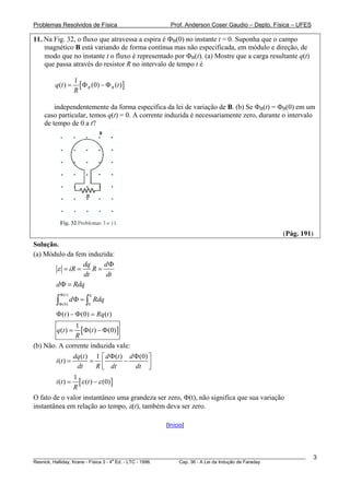 Problemas Resolvidos de Física                      Prof. Anderson Coser Gaudio – Depto. Física – UFES

11. Na Fig. 32, o fluxo que atravessa a espira é ΦB(0) no instante t = 0. Suponha que o campo
    magnético B está variando de forma contínua mas não especificada, em módulo e direção, de
    modo que no instante t o fluxo é representado por ΦB(t). (a) Mostre que a carga resultante q(t)
    que passa através do resistor R no intervalo de tempo t é

                      1
        q (t ) =        [ Φ B (0) − Φ B (t )]
                      R

        independentemente da forma específica da lei de variação de B. (b) Se ΦB(t) = ΦB(0) em um
    caso particular, temos q(t) = 0. A corrente induzida é necessariamente zero, durante o intervalo
    de tempo de 0 a t?




                                                                                               (Pág. 191)
Solução.
(a) Módulo da fem induzida:
                dq     dΦ
       ε = iR = R =
                 dt     dt
       d Φ = Rdq
            Φ (t )           q
        ∫Φ (0)
                     d Φ = ∫ Rdq
                            0

        Φ (t ) − Φ (0) = Rq (t )
              1
        q (t ) =[ Φ(t ) − Φ (0)]
              R
(b) Não. A corrente induzida vale:
                dq (t ) 1 ⎡ d Φ (t ) d Φ (0) ⎤
        i (t ) =       = ⎢          −
                  dt      R ⎣ dt       dt ⎥  ⎦
                1
        i (t ) = [ε (t ) − ε (0) ]
                R
O fato de o valor instantâneo uma grandeza ser zero, Φ(t), não significa que sua variação
instantânea em relação ao tempo, ε(t), também deva ser zero.

                                                  [Início]




________________________________________________________________________________________________________    3
                                       a
Resnick, Halliday, Krane - Física 3 - 4 Ed. - LTC - 1996. Cap. 36 - A Lei da Indução de Faraday
 