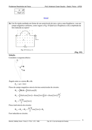 Problemas Resolvidos de Física                               Prof. Anderson Coser Gaudio – Depto. Física – UFES

               m   dB
         i=
              4πρδ dt

                                                         [Início]


26. Um fio rígido moldado em forma de um semicírculo de raio a gira a uma freqüência ν em um
    campo magnético uniforme, como sugere a Fig. 43.Qual (a) a freqüência e (b) a amplitude da
    fem induzida na espira?




                                                                                                    (Pág. 192)
Solução.
Considere o esquema abaixo:
          θ


                 θ    B

                     dA




Ângulo entre os vetores B e dA:
        θ (t ) = ωt = 2πν t
Fluxo do campo magnético através da área semicircular do circuito:
        Φ sc = ∫ B.dA = ∫ B.dA.cos (θ )

                                                                               π a2
        Φ sc = ∫ B.dA.cos ( 2πν t ) = B cos ( 2πν t ) ∫ dA = B cos ( 2πν t )
                                                                                2
                 π a2 B
        Φ sc =       cos ( 2πν t )
                 2
Fluxo total através do circuito:
                               π a2 B
         Φ(t ) = Φ sc + Φ0 =            cos ( 2πν t ) + Φ0
                                 2
Fem induzida no circuito:


________________________________________________________________________________________________________          5
                                       a
Resnick, Halliday, Krane - Física 3 - 4 Ed. - LTC - 1996. Cap. 36 - A Lei da Indução de Faraday
 