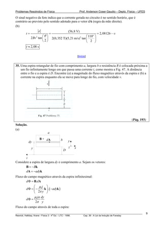 Problemas Resolvidos de Física                            Prof. Anderson Coser Gaudio – Depto. Física – UFES

O sinal negativo da fem indica que a corrente gerada no circuito é no sentido horário, que é
contrário ao previsto pelo sentido adotado para o vetor dA (regra da mão direita).
(b)
                     ε                          (56,8 V)
        t=                    =                                        = 2, 08126   s
                 2    ⎛θ ⎞                                  ⎛ 110o ⎞
             2 Bv tan ⎜ ⎟                                  2
                                  2(0,352 T)(5, 21 m/s) tan ⎜      ⎟
                      ⎝2⎠                                   ⎝ 2 ⎠
        t ≈ 2,08 s

                                                        [Início]


35. Uma espira retangular de fio com comprimento a, largura b e resistência R é colocada próxima a
    um fio infinitamente longo em que passa uma corrente i, como mostra a Fig. 47. A distância
    entre o fio e a espira é D. Encontre (a) a magnitude do fluxo magnético através da espira e (b) a
    corrente na espira enquanto ela se move para longe do fio, com velocidade v.




                                                                                                 (Pág. 193)
Solução.
(a)
                             a
                     B   x
                             dA         b
           dy                 x                 y

             y                                  z   x
                                            D

       i
Considere a espira de largura dy e comprimento a. Sejam os vetores:
       B = − Bk
       dA = −adyk
Fluxo do campo magnético através da espira infinitesimal:
       d Φ = B.dA
              ⎛ μi ⎞
        d Φ = ⎜ − 0 k ⎟ . ( −adyk )
              ⎝ 2π y ⎠
              μ ia dy
        dΦ = 0
               2π y
Fluxo do campo através de toda a espira:
________________________________________________________________________________________________________       9
                                       a
Resnick, Halliday, Krane - Física 3 - 4 Ed. - LTC - 1996. Cap. 36 - A Lei da Indução de Faraday
 
