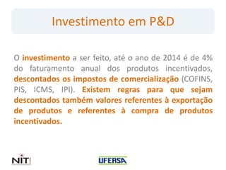 Investimento em P&D

O investimento a ser feito, até o ano de 2014 é de 4%
do faturamento anual dos produtos incentivados,
descontados os impostos de comercialização (COFINS,
PIS, ICMS, IPI). Existem regras para que sejam
descontados também valores referentes à exportação
de produtos e referentes à compra de produtos
incentivados.
 