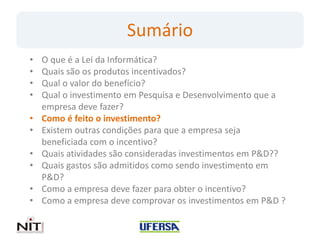 Sumário
•   O que é a Lei da Informática?
•   Quais são os produtos incentivados?
•   Qual o valor do benefício?
•   Qual o investimento em Pesquisa e Desenvolvimento que a
    empresa deve fazer?
•   Como é feito o investimento?
•   Existem outras condições para que a empresa seja
    beneficiada com o incentivo?
•   Quais atividades são consideradas investimentos em P&D??
•   Quais gastos são admitidos como sendo investimento em
    P&D?
•   Como a empresa deve fazer para obter o incentivo?
•   Como a empresa deve comprovar os investimentos em P&D ?
 