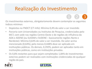 Realização do Investimento
                                                         1      2      3
Os investimentos externos, obrigatoriamente devem contemplar os seguintes
índices mínimos:
• Depósitos no FNDCT (CT-Info): Mínimo 0,4% do valor a ser investido
• Parceria com Universidades ou Institutos de Pesquisa, credenciados pelo
   MCT, com sede nas regiões Centro-Oeste e de regiões de influência da
   ADA e ADENE (ou SUDAM e SUDENE – basicamente regiões Norte e
   Nordeste): Mínimo 0,64% do valor a ser investido. Do valor acima
   mencionado (0,64%), pelo menos 0,448% deve ser aplicado em
   instituições públicas. Os demais, 0,192%, podem ser aplicados tanto em
   instituições públicas, como em instituições privadas.
• Os 0,8% restantes para que sejam completados 1,84% de investimentos
   externos podem ser realizados com instituições credenciadas de qualquer
   região do país.
 