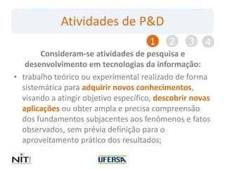 Atividades de P&D
                                      1     2    3    4
       Consideram-se atividades de pesquisa e
   desenvolvimento em tecnologias da informação:
• trabalho teórico ou experimental realizado de forma
  sistemática para adquirir novos conhecimentos,
  visando a atingir objetivo específico, descobrir novas
  aplicações ou obter ampla e precisa compreensão
  dos fundamentos subjacentes aos fenômenos e fatos
  observados, sem prévia definição para o
  aproveitamento prático dos resultados;
 
