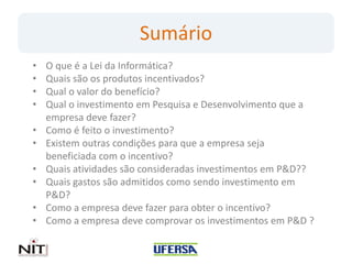 Sumário
•   O que é a Lei da Informática?
•   Quais são os produtos incentivados?
•   Qual o valor do benefício?
•   Qual o investimento em Pesquisa e Desenvolvimento que a
    empresa deve fazer?
•   Como é feito o investimento?
•   Existem outras condições para que a empresa seja
    beneficiada com o incentivo?
•   Quais atividades são consideradas investimentos em P&D??
•   Quais gastos são admitidos como sendo investimento em
    P&D?
•   Como a empresa deve fazer para obter o incentivo?
•   Como a empresa deve comprovar os investimentos em P&D ?
 