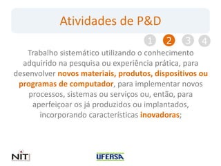 Atividades de P&D
                                     1    2    3    4
   Trabalho sistemático utilizando o conhecimento
  adquirido na pesquisa ou experiência prática, para
desenvolver novos materiais, produtos, dispositivos ou
 programas de computador, para implementar novos
    processos, sistemas ou serviços ou, então, para
     aperfeiçoar os já produzidos ou implantados,
       incorporando características inovadoras;
 
