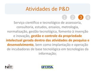 Atividades de P&D
                                     1    2    3    4
      Serviço científico e tecnológico de assessoria,
         consultoria, estudos, ensaios, metrologia,
 normalização, gestão tecnológica, fomento à invenção
      e inovação, gestão e controle da propriedade
intelectual gerada dentro das atividades de pesquisa e
 desenvolvimento, bem como implantação e operação
 de incubadoras de base tecnológica em tecnologias da
                        informação;
 
