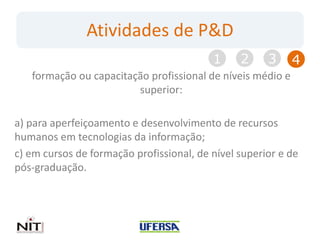Atividades de P&D
                                          1     2     3     4
   formação ou capacitação profissional de níveis médio e
                        superior:

a) para aperfeiçoamento e desenvolvimento de recursos
humanos em tecnologias da informação;
c) em cursos de formação profissional, de nível superior e de
pós-graduação.
 