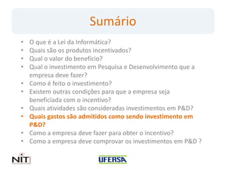 Sumário
•   O que é a Lei da Informática?
•   Quais são os produtos incentivados?
•   Qual o valor do benefício?
•   Qual o investimento em Pesquisa e Desenvolvimento que a
    empresa deve fazer?
•   Como é feito o investimento?
•   Existem outras condições para que a empresa seja
    beneficiada com o incentivo?
•   Quais atividades são consideradas investimentos em P&D?
•   Quais gastos são admitidos como sendo investimento em
    P&D?
•   Como a empresa deve fazer para obter o incentivo?
•   Como a empresa deve comprovar os investimentos em P&D ?
 