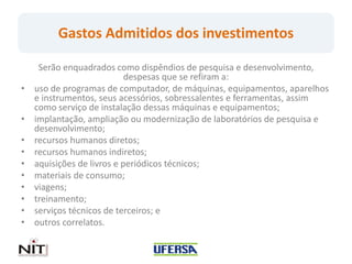 Gastos Admitidos dos investimentos

     Serão enquadrados como dispêndios de pesquisa e desenvolvimento,
                            despesas que se refiram a:
•   uso de programas de computador, de máquinas, equipamentos, aparelhos
    e instrumentos, seus acessórios, sobressalentes e ferramentas, assim
    como serviço de instalação dessas máquinas e equipamentos;
•   implantação, ampliação ou modernização de laboratórios de pesquisa e
    desenvolvimento;
•   recursos humanos diretos;
•   recursos humanos indiretos;
•   aquisições de livros e periódicos técnicos;
•   materiais de consumo;
•   viagens;
•   treinamento;
•   serviços técnicos de terceiros; e
•   outros correlatos.
 