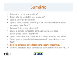 Sumário
•   O que é a Lei da Informática?
•   Quais são os produtos incentivados?
•   Qual o valor do benefício?
•   Qual o investimento em Pesquisa e Desenvolvimento que a
    empresa deve fazer?
•   Como é feito o investimento?
•   Existem outras condições para que a empresa seja
    beneficiada com o incentivo?
•   Quais atividades são consideradas investimentos em P&D?
•   Quais gastos são admitidos como sendo investimento em
    P&D?
•   Como a empresa deve fazer para obter o incentivo?
•   Como a empresa deve comprovar os investimentos em P&D ?
 