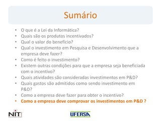 Sumário
•   O que é a Lei da Informática?
•   Quais são os produtos incentivados?
•   Qual o valor do benefício?
•   Qual o investimento em Pesquisa e Desenvolvimento que a
    empresa deve fazer?
•   Como é feito o investimento?
•   Existem outras condições para que a empresa seja beneficiada
    com o incentivo?
•   Quais atividades são consideradas investimentos em P&D?
•   Quais gastos são admitidos como sendo investimento em
    P&D?
•   Como a empresa deve fazer para obter o incentivo?
•   Como a empresa deve comprovar os investimentos em P&D ?
 