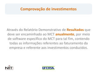 Comprovação de investimentos



Através do Relatório Demonstrativo de Resultados que
deve ser encaminhado ao MCT anualmente, por meio
 de software específico do MCT para tal fim, contendo
  todas as informações referentes ao faturamento da
  empresa e referente aos investimentos conduzidos.
 