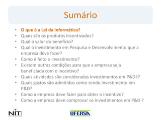 Sumário
•   O que é a Lei da Informática?
•   Quais são os produtos incentivados?
•   Qual o valor do benefício?
•   Qual o investimento em Pesquisa e Desenvolvimento que a
    empresa deve fazer?
•   Como é feito o investimento?
•   Existem outras condições para que a empresa seja
    beneficiada com o incentivo?
•   Quais atividades são consideradas investimentos em P&D??
•   Quais gastos são admitidos como sendo investimento em
    P&D?
•   Como a empresa deve fazer para obter o incentivo?
•   Como a empresa deve comprovar os investimentos em P&D ?
 