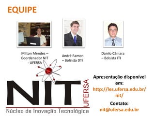 EQUIPE



  Milton Mendes –                        Danilo Câmara
                    André Ramon
  Coordenador NIT                        – Bolsista ITI
                    – Bolsista DTI
      - UFERSA


                                     Apresentação disponível
                                                em:
                                     http://les.ufersa.edu.br/
                                                nit/
                                            Contato:
                                        nit@ufersa.edu.br
 