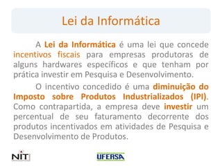 Lei da Informática
      A Lei da Informática é uma lei que concede
incentivos fiscais para empresas produtoras de
alguns hardwares específicos e que tenham por
prática investir em Pesquisa e Desenvolvimento.
      O incentivo concedido é uma diminuição do
Imposto sobre Produtos Industrializados (IPI).
Como contrapartida, a empresa deve investir um
percentual de seu faturamento decorrente dos
produtos incentivados em atividades de Pesquisa e
Desenvolvimento de Produtos.
 
