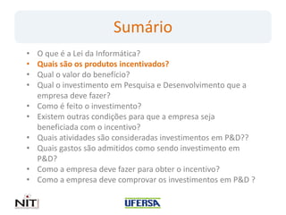Sumário
•   O que é a Lei da Informática?
•   Quais são os produtos incentivados?
•   Qual o valor do benefício?
•   Qual o investimento em Pesquisa e Desenvolvimento que a
    empresa deve fazer?
•   Como é feito o investimento?
•   Existem outras condições para que a empresa seja
    beneficiada com o incentivo?
•   Quais atividades são consideradas investimentos em P&D??
•   Quais gastos são admitidos como sendo investimento em
    P&D?
•   Como a empresa deve fazer para obter o incentivo?
•   Como a empresa deve comprovar os investimentos em P&D ?
 