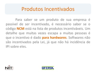 Produtos Incentivados
       Para saber se um produto de sua empresa é
passível de ser incentivado, é necessário saber se o
código NCM está na lista de produtos incentiváveis. Um
detalhe que muitas vezes escapa a muitas pessoas é
que o incentivo é dado para hardwares. Softwares não
são incentivados pela Lei, já que não há incidência de
IPI sobre eles.
 