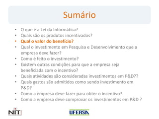 Sumário
•   O que é a Lei da Informática?
•   Quais são os produtos incentivados?
•   Qual o valor do benefício?
•   Qual o investimento em Pesquisa e Desenvolvimento que a
    empresa deve fazer?
•   Como é feito o investimento?
•   Existem outras condições para que a empresa seja
    beneficiada com o incentivo?
•   Quais atividades são consideradas investimentos em P&D??
•   Quais gastos são admitidos como sendo investimento em
    P&D?
•   Como a empresa deve fazer para obter o incentivo?
•   Como a empresa deve comprovar os investimentos em P&D ?
 