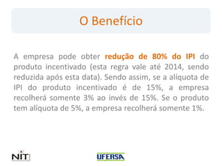 O Benefício

A empresa pode obter redução de 80% do IPI do
produto incentivado (esta regra vale até 2014, sendo
reduzida após esta data). Sendo assim, se a alíquota de
IPI do produto incentivado é de 15%, a empresa
recolherá somente 3% ao invés de 15%. Se o produto
tem alíquota de 5%, a empresa recolherá somente 1%.
 