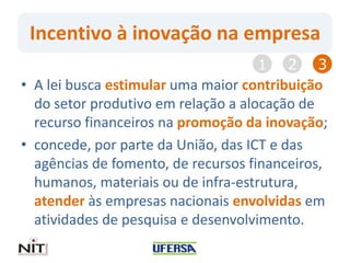 Incentivo à inovação na empresa
• A lei busca estimular uma maior contribuição
do setor produtivo em relação a alocação de
recurso financeiros na promoção da inovação;
• concede, por parte da União, das ICT e das
agências de fomento, de recursos financeiros,
humanos, materiais ou de infra-estrutura,
atender às empresas nacionais envolvidas em
atividades de pesquisa e desenvolvimento.
1 2 3
 