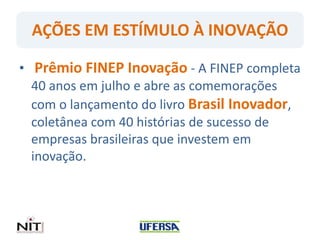 AÇÕES EM ESTÍMULO À INOVAÇÃO
• Prêmio FINEP Inovação - A FINEP completa
40 anos em julho e abre as comemorações
com o lançamento do livro Brasil Inovador,
coletânea com 40 histórias de sucesso de
empresas brasileiras que investem em
inovação.
 
