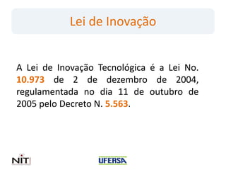 Lei de Inovação
A Lei de Inovação Tecnológica é a Lei No.
10.973 de 2 de dezembro de 2004,
regulamentada no dia 11 de outubro de
2005 pelo Decreto N. 5.563.
 