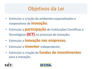 Objetivos da Lei
• Estimular a criação de ambientes especializados e
cooperativos de inovação;
• Estimular a participação de Instituições Científicas e
Tecnológicas (ICT) no processo de inovação;
• Estimular a inovação nas empresas;
• Estimular o inventor independente;
• Estimular a criação de fundos de investimentos
para a inovação.
 