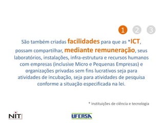 São também criadas facilidades para que as *ICT,
possam compartilhar, mediante remuneração, seus
laboratórios, instalações, infra-estrutura e recursos humanos
com empresas (inclusive Micro e Pequenas Empresas) e
organizações privadas sem fins lucrativos seja para
atividades de incubação, seja para atividades de pesquisa
conforme a situação especificada na lei.
* instituições de ciência e tecnologia
1 2 3
 