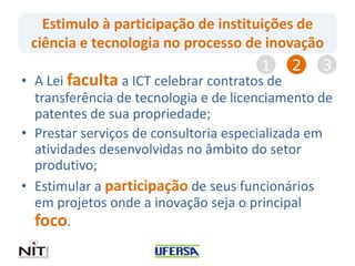 Estimulo à participação de instituições de
ciência e tecnologia no processo de inovação
• A Lei faculta a ICT celebrar contratos de
transferência de tecnologia e de licenciamento de
patentes de sua propriedade;
• Prestar serviços de consultoria especializada em
atividades desenvolvidas no âmbito do setor
produtivo;
• Estimular a participação de seus funcionários
em projetos onde a inovação seja o principal
foco.
1 2 3
 