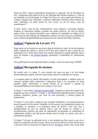 faceta da LICC, alguns doutrinadores formularam a expressão "lei de introdução às
leis". Apropriado seria chamá-la de Lei de Aplicação das Normas Jurídicas, e o fato de
ser intitulada Lei de Introdução ao Código Civil deve-se a uma explicação histórica: os
Códigos europeus que inspiraram a primeira codificação brasileira assim trataram do
tema, referindo-o na parte inicial de seus textos, ou em lei anexa, com tal
nomenclatura.[1]
A LICC atesta o fato de que, modernamente, como salientou o sociólogo Anthony
Giddens, as instituições tendem a guardar um caráter reflexivo. No caso do direito,
pode-se dizer, sem maiores hesitações, que o diploma de introdução ao código civil é
uma forma de auto-reflexão do ordenamento jurídico, por meio da qual se estabelecem
certos critérios de aplicabilidade que são passíveis de controle pelo Poder Judiciário.
[editar] Vigência da Lei (art. 1°)
Regra geral, as leis trazem em seu texto a data de entrada em vigor. Se ela não dispuser
nada a respeito da vigência, o prazo é de 45 dias para vigorar no país a partir de sua
publicação e de 3 meses para vigorar nos estados estrangeiros, quando admitida. Mas a
nova lei respeita o ato jurídico perfeito, garantindo a estabilidade do ordenamento
jurídico.
Nova publicação do texto legal destinada à correção - início da vacatio legis. ICBMS
[editar] Revogação de normas
De acordo com o a artigo 2º, com exceção dos casos em que a lei tem tempo
determinado para vigorar, a lei terá vigor até que outra lei a modifique ou revogue.
A revogação pode ser parcial (derrogação) ou total (ab-rogação) e também pode ser
expressa (quando indica claramente o dispositivo legal a ser revogado) ou tácita
(quando regule inteiramente o assunto tratado na lei anterior e quando há
incompatibilidade de conciliação entre a antiga e a nova lei).
O Artigo 3º versa sobre o princípio da publicidade: "ninguém se escusa de cumprir a lei,
alegando que não a conhece". O artigo 3°, de fundamental importância para os sistemas
jurídicos modernos, garante, por meio de uma presunção, a eficácia global do
ordenamento.
O Artigo 4º versa sobre o papel do juiz, tornando obrigatório o seu pronunciamento,
mesmo quando a lei for omissa: "Quando a lei for omissa, o juiz decidirá de acordo com
a analogia, os costumes e os princípios gerais de direito". Com isso, fica a
obrigatoriedade do juiz em apreciar tudo o que for levado ao tribunal e o
reconhecimento explícito, por parte do supradireito, da plenitude ou completude do
ordenamento jurídico, que não possui lacunas (uma lei pode ser omissa, mas não o
ordenamento jurídico).
O Artigo 5º diz que, na aplicação da lei, o juiz atenderá aos fins sociais a que ela se
dirige e às exigências do bem comum. Assim, ao invés de aferrar-se à letra fria do texto,
o juiz deve fixar-se claramente no objetivo da lei e da justiça: manter a paz social. Hoje
 