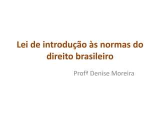 Lei de introdução às normas do 
direito brasileiro 
Profª Denise Moreira 
 