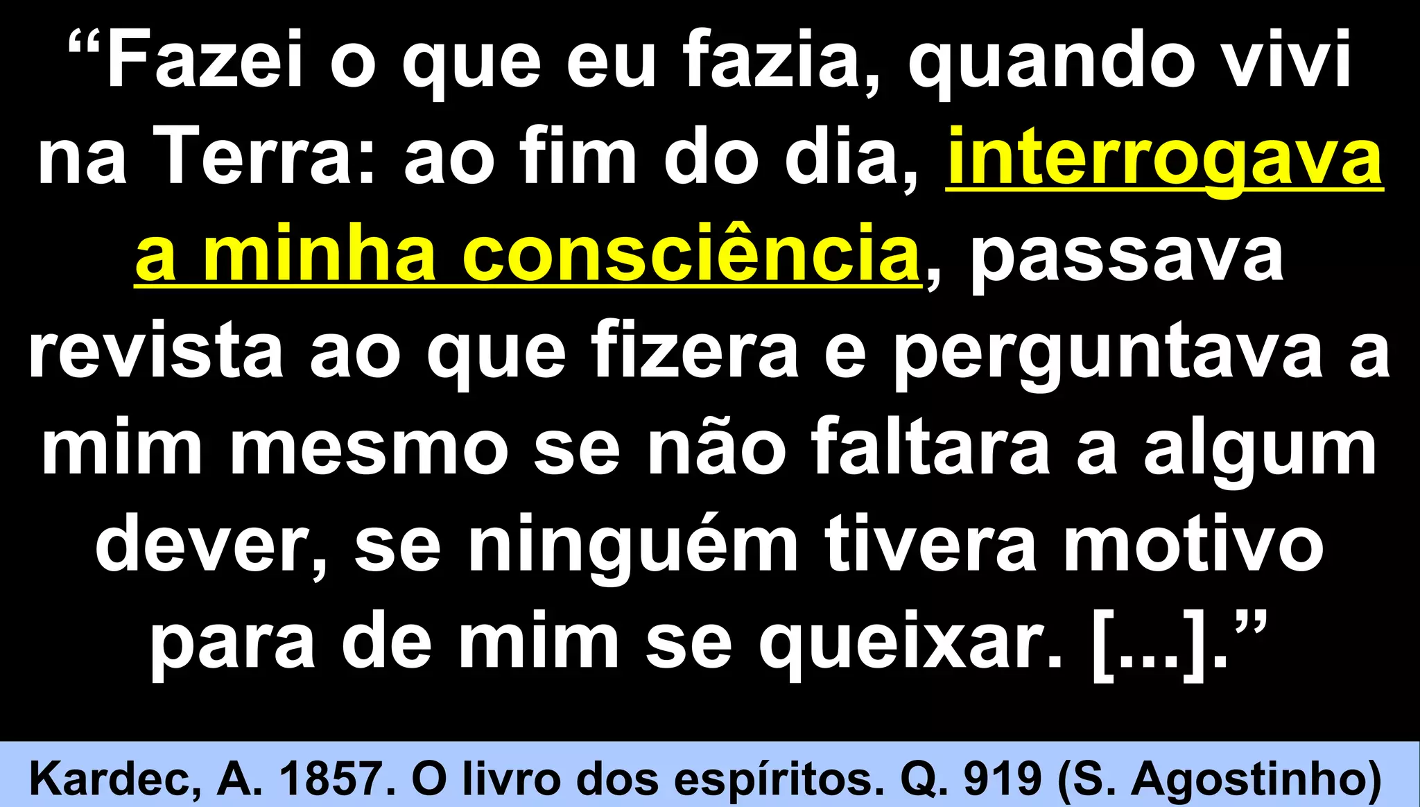 1818
““Fazei o que eu fazia, quando viviFazei o que eu fazia, quando vivi
na Terra: ao fim do dia,na Terra: ao fim do dia, interrogavainterrogava
a minha consciênciaa minha consciência, passava, passava
revista ao que fizera e perguntava arevista ao que fizera e perguntava a
mim mesmo se não faltara a algummim mesmo se não faltara a algum
dever, se ninguém tivera motivodever, se ninguém tivera motivo
para de mim se queixar. [...].”para de mim se queixar. [...].”
Kardec, A. 1857. O livro dos espíritos. Q. 919 (S. Agostinho)
 