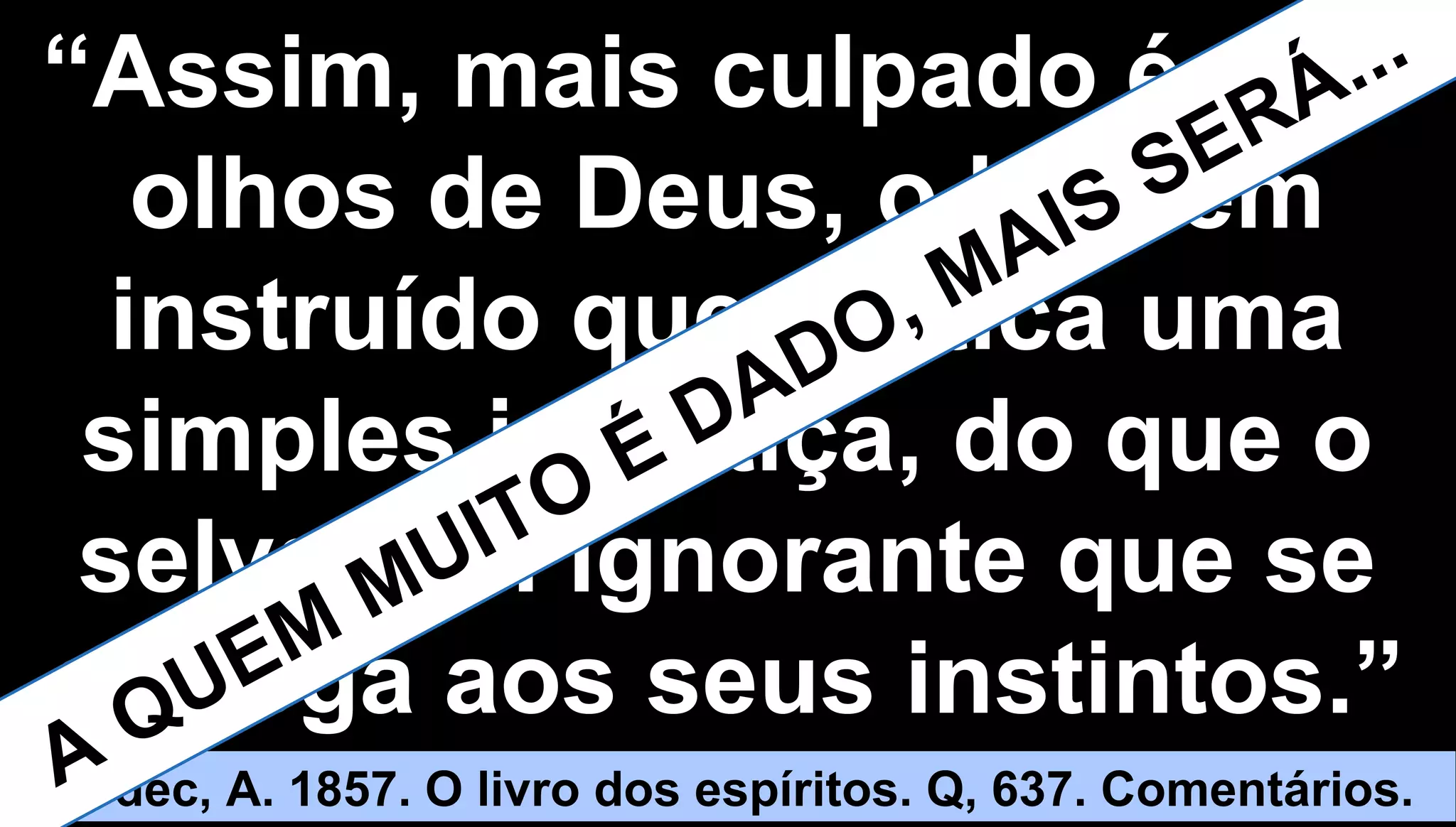 2121
““Assim, mais culpado é, aosAssim, mais culpado é, aos
olhos de Deus, o homemolhos de Deus, o homem
instruído que pratica umainstruído que pratica uma
simples injustiça, do que osimples injustiça, do que o
selvagem ignorante que seselvagem ignorante que se
entrega aos seus instintos.”entrega aos seus instintos.”
Kardec, A. 1857. O livro dos espíritos. Q, 637. Comentários.A QUEM
MUITO É DADO, MAIS SERÁ...
 